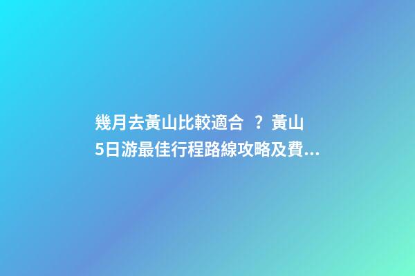 幾月去黃山比較適合？黃山5日游最佳行程路線攻略及費(fèi)用，看完不后悔